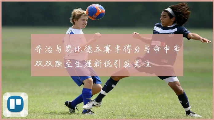 乔治与恩比德本赛季得分与命中率双双跌至生涯新低引发关注