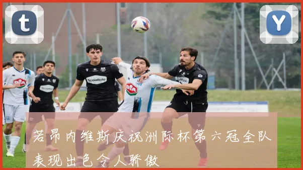 若昂内维斯庆祝洲际杯第六冠全队表现出色令人骄傲