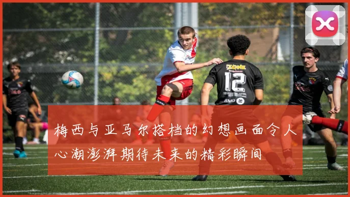 梅西与亚马尔搭档的幻想画面令人心潮澎湃期待未来的精彩瞬间
