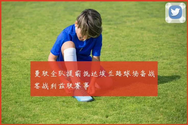 曼联全队提前抵达埃兰路球场备战客战利兹联赛事