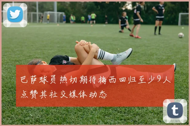 巴萨球员热切期待梅西回归至少9人点赞其社交媒体动态