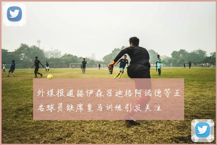 外媒报道赫伊森吕迪格阿诺德等五名球员缺席皇马训练引发关注