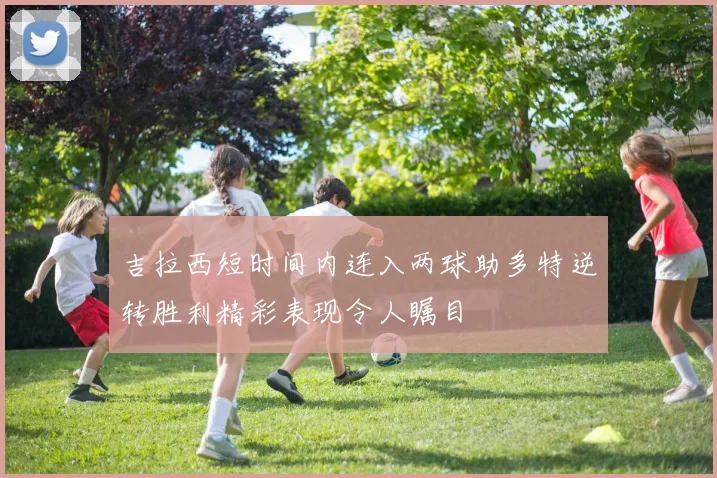 吉拉西短时间内连入两球助多特逆转胜利精彩表现令人瞩目