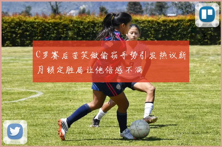 C罗赛后苦笑做偷窃手势引发热议新月锁定胜局让他倍感不满