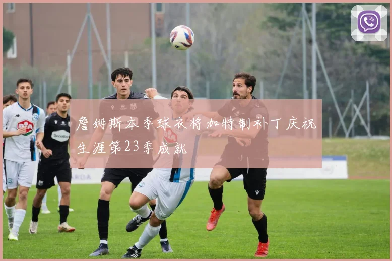詹姆斯本季球衣将加特制补丁庆祝生涯第23季成就
