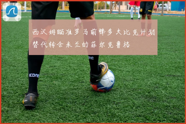 西汉姆瞄准罗马前锋多夫比克计划替代转会米兰的菲尔克鲁格