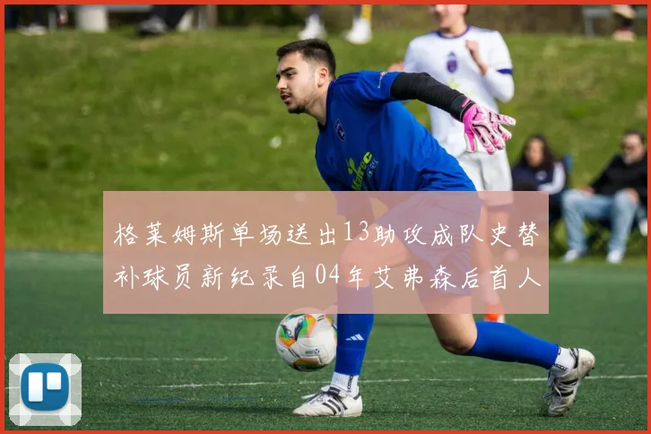 格莱姆斯单场送出13助攻成队史替补球员新纪录自04年艾弗森后首人