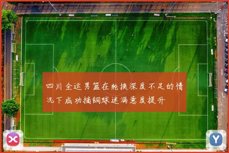 四川全运男篮在轮换深度不足的情况下成功摘铜球迷满意度提升