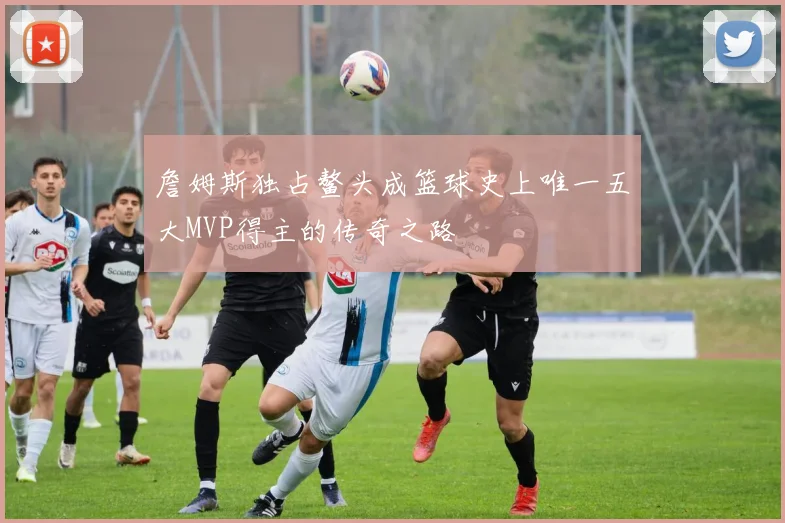 詹姆斯独占鳌头成篮球史上唯一五大MVP得主的传奇之路