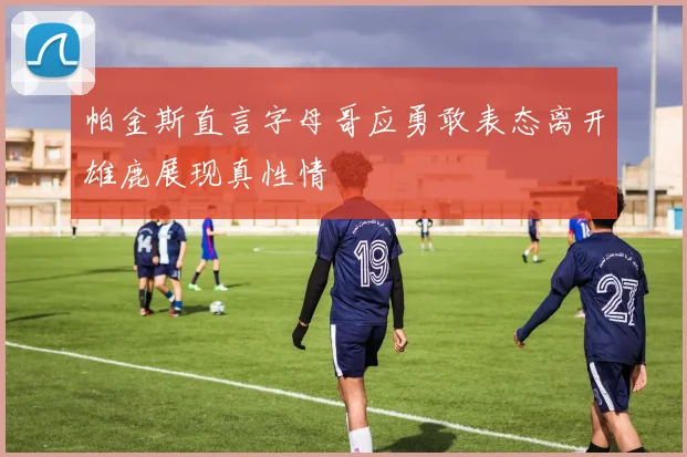 帕金斯直言字母哥应勇敢表态离开雄鹿展现真性情