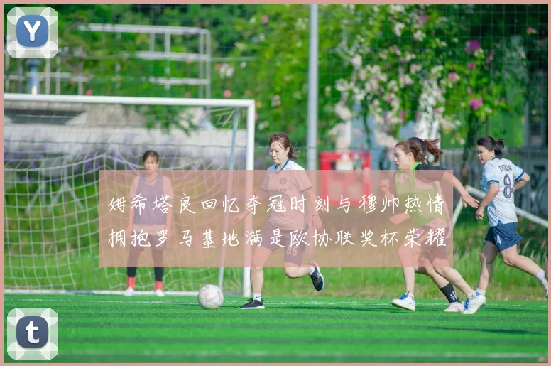 姆希塔良回忆夺冠时刻与穆帅热情拥抱罗马基地满是欧协联奖杯荣耀
