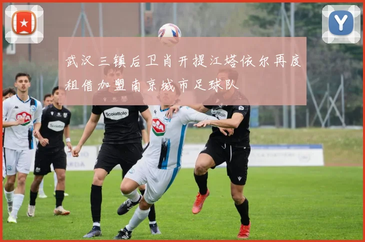 武汉三镇后卫肖开提江塔依尔再度租借加盟南京城市足球队