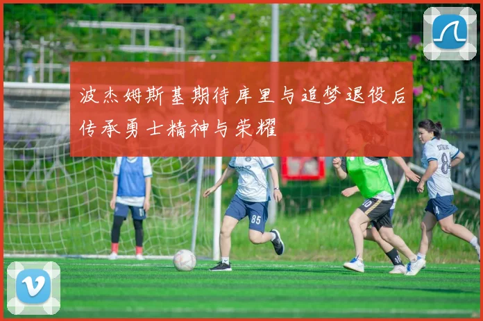 波杰姆斯基期待库里与追梦退役后传承勇士精神与荣耀