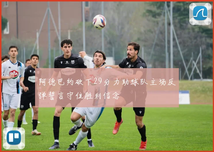 阿德巴约砍下29分力助球队主场反弹誓言守住胜利信念