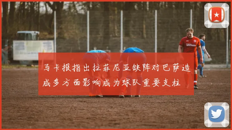 马卡报指出拉菲尼亚缺阵对巴萨造成多方面影响成为球队重要支柱