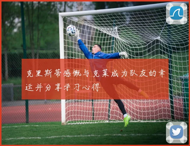 克里斯蒂感慨与克莱成为队友的幸运并分享学习心得