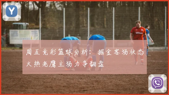 周五竞彩篮球分析：掘金客场状态火热老鹰主场力争翻盘