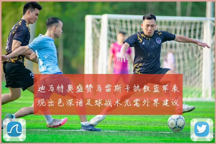 迪马特奥盛赞马雷斯卡执教蓝军表现出色深谙足球战术无需外界建议