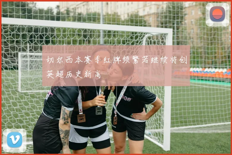 切尔西本赛季红牌频繁若继续将创英超历史新高