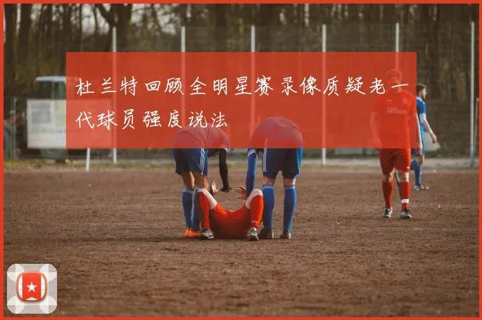 杜兰特回顾全明星赛录像质疑老一代球员强度说法