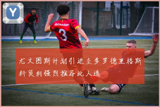 尤文图斯计划引进圭多罗德里格斯科莫利强烈推荐此人选