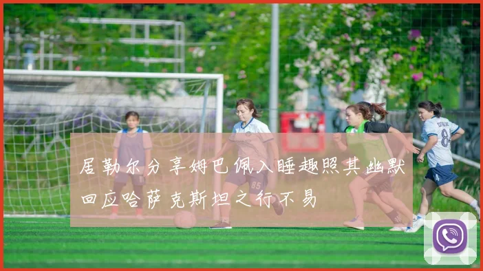 居勒尔分享姆巴佩入睡趣照其幽默回应哈萨克斯坦之行不易