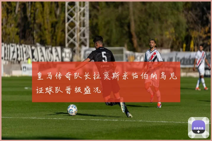 皇马传奇队长拉莫斯亲临伯纳乌见证球队晋级盛况
