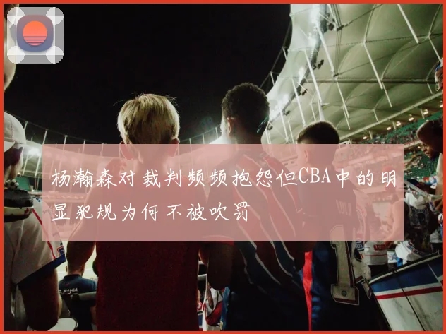 杨瀚森对裁判频频抱怨但CBA中的明显犯规为何不被吹罚