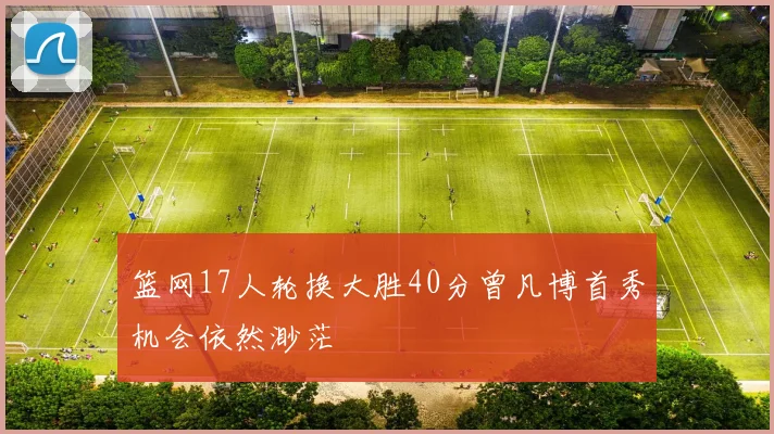 篮网17人轮换大胜40分曾凡博首秀机会依然渺茫