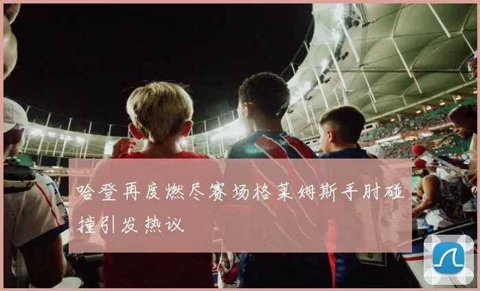 哈登再度燃尽赛场格莱姆斯手肘碰撞引发热议