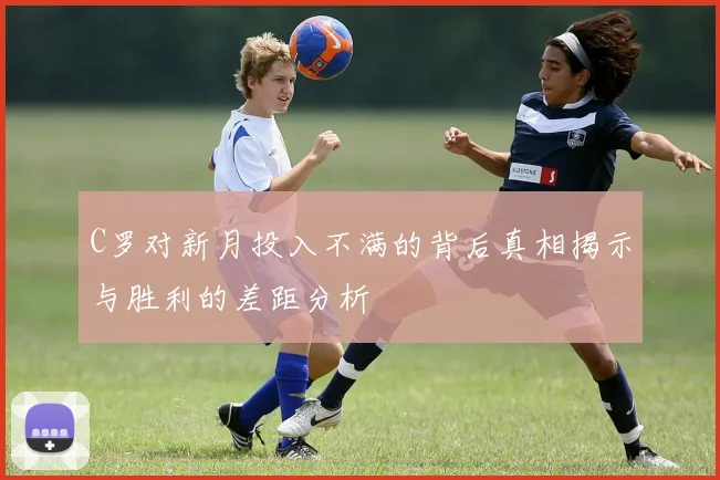 C罗对新月投入不满的背后真相揭示与胜利的差距分析