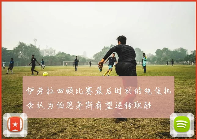 伊劳拉回顾比赛最后时刻的绝佳机会认为伯恩茅斯有望逆转取胜