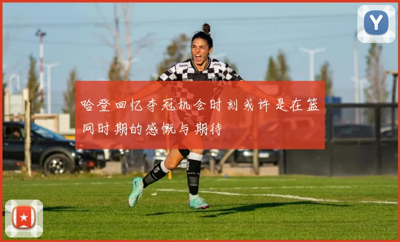 哈登回忆夺冠机会时刻或许是在篮网时期的感慨与期待