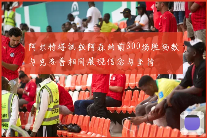 阿尔特塔执教阿森纳前300场胜场数与克洛普相同展现信念与坚持