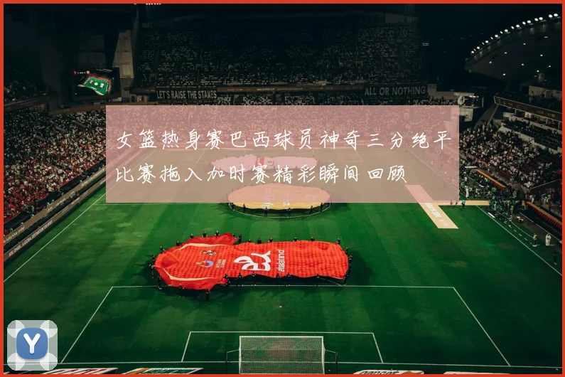 女篮热身赛巴西球员神奇三分绝平比赛拖入加时赛精彩瞬间回顾