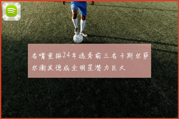 名嘴重排24年选秀前三名卡斯尔萨尔谢泼德成全明星潜力巨大