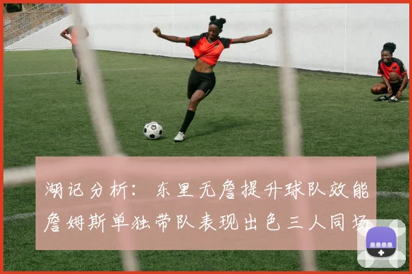 湖记分析：东里无詹提升球队效能詹姆斯单独带队表现出色三人同场反而下滑